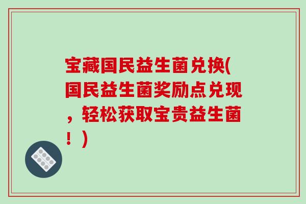 宝藏国民益生菌兑换(国民益生菌奖励点兑现,轻松获取宝贵益生菌!) 宝藏国民益生菌兑换(国民益生菌奖励点兑现,轻松获取宝贵益生菌!)