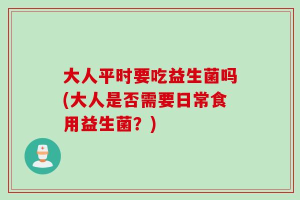 大人平时要吃益生菌吗(大人是否需要日常食用益生菌?) 大人平时要吃益生菌吗(大人是否需要日常食用益生菌?)
