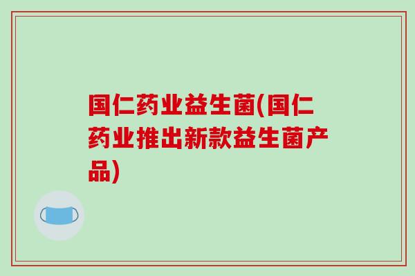 国仁药业益生菌(国仁药业推出新款益生菌产品) 国仁药业益生菌(国仁药业推出新款益生菌产品)