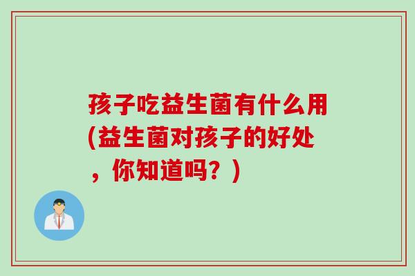 孩子吃益生菌有什么用(益生菌对孩子的好处,你知道吗?) 孩子吃益生菌有什么用(益生菌对孩子的好处,你知道吗?)