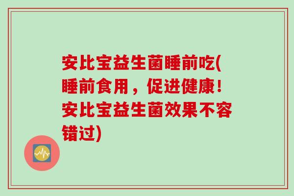 安比宝益生菌睡前吃(睡前食用,促进健康!安比宝益生菌效果不容错过) 安比宝益生菌睡前吃(睡前食用,促进健康!安比宝益生菌效果不容错过)