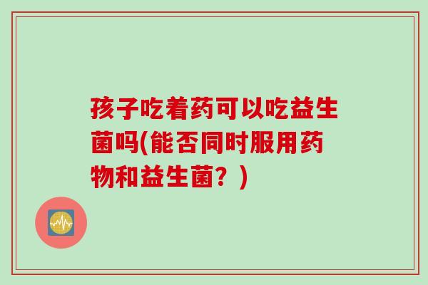 孩子吃着药可以吃益生菌吗(能否同时服用药物和益生菌？)