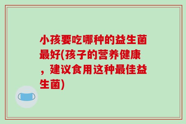 小孩要吃哪种的益生菌好(孩子的营养健康,建议食用这种佳益生菌) 小孩要吃哪种的益生菌好(孩子的营养健康,建议食用这种佳益生菌)