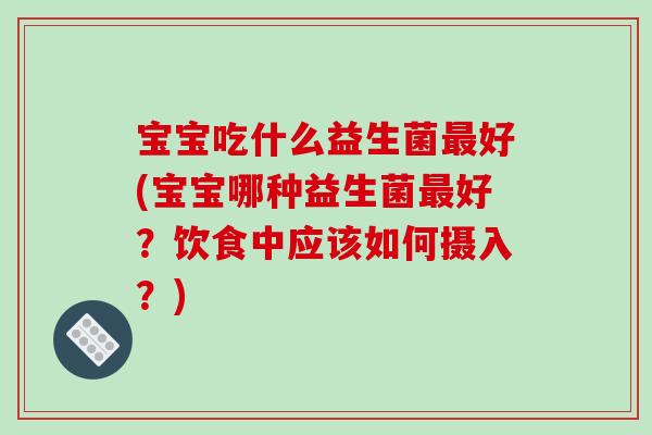 宝宝吃什么益生菌最好(宝宝哪种益生菌最好？饮食中应该如何摄入？)