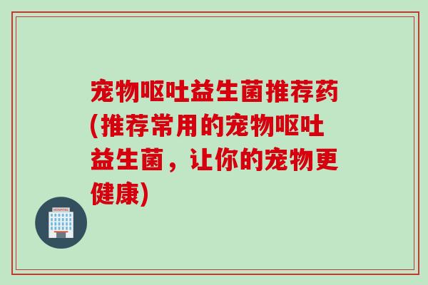 宠物呕吐益生菌推荐药(推荐常用的宠物呕吐益生菌，让你的宠物更健康)
