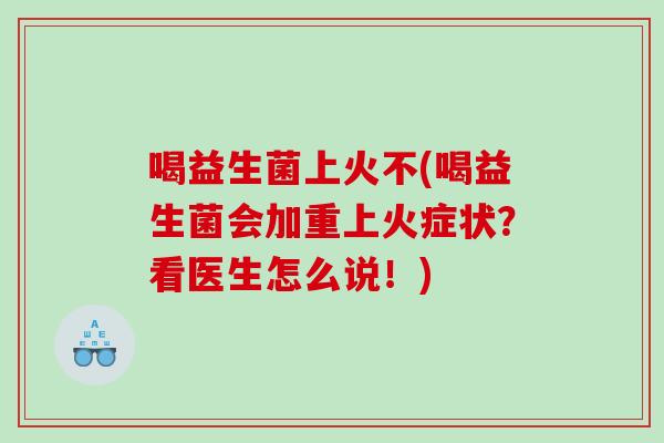 喝益生菌上火不(喝益生菌会加重上火症状？看医生怎么说！)