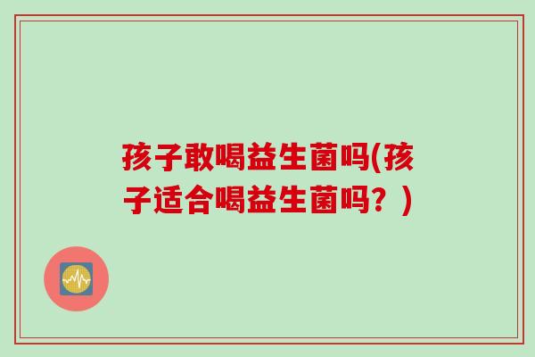 孩子敢喝益生菌吗(孩子适合喝益生菌吗？)