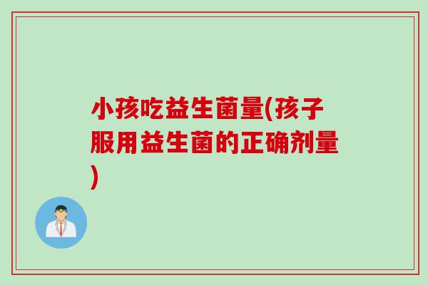 小孩吃益生菌量(孩子服用益生菌的正确剂量)