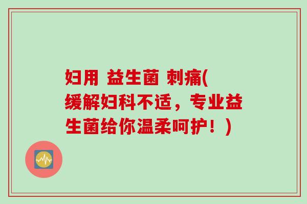 妇用 益生菌 刺痛(缓解妇科不适，专业益生菌给你温柔呵护！)