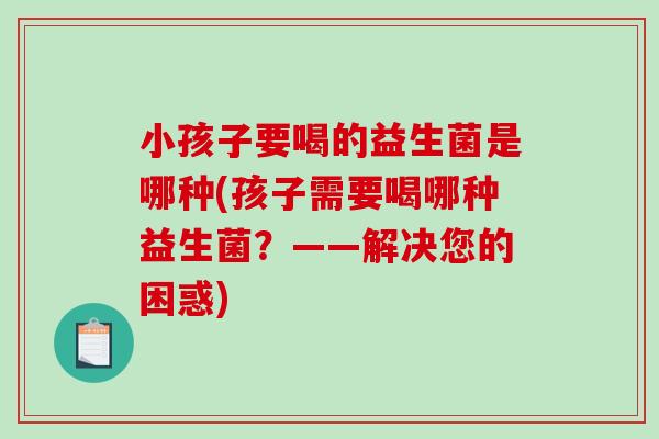 小孩子要喝的益生菌是哪种(孩子需要喝哪种益生菌？——解决您的困惑)