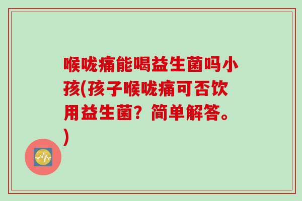 喉咙痛能喝益生菌吗小孩(孩子喉咙痛可否饮用益生菌？简单解答。)