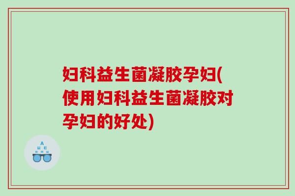 妇科益生菌凝胶孕妇(使用妇科益生菌凝胶对孕妇的好处)