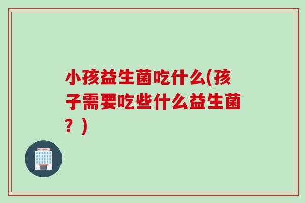 小孩益生菌吃什么(孩子需要吃些什么益生菌？)