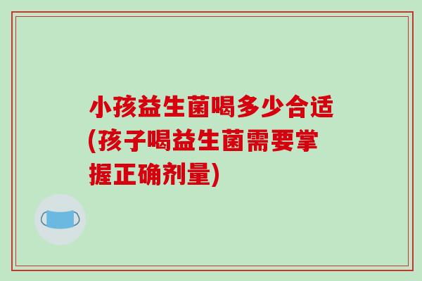 小孩益生菌喝多少合适(孩子喝益生菌需要掌握正确剂量)