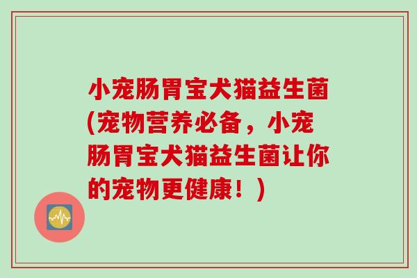 小宠肠胃宝犬猫益生菌(宠物营养必备，小宠肠胃宝犬猫益生菌让你的宠物更健康！)