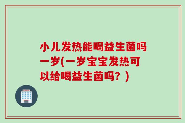 小儿发热能喝益生菌吗一岁(一岁宝宝发热可以给喝益生菌吗？)