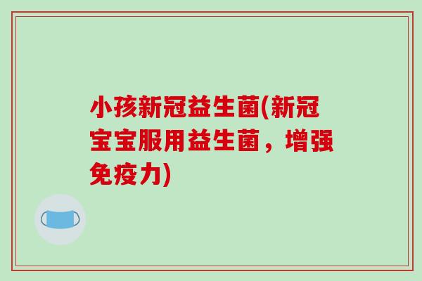 小孩新冠益生菌(新冠宝宝服用益生菌，增强免疫力)