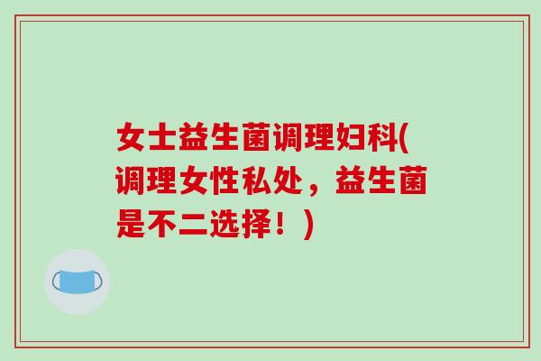 女士益生菌调理(调理女性私处，益生菌是不二选择！)
