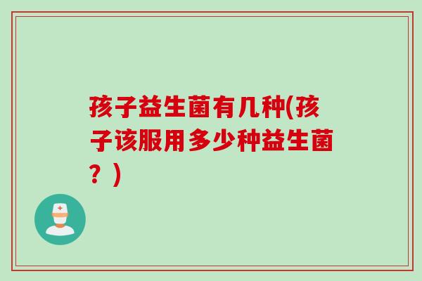 孩子益生菌有几种(孩子该服用多少种益生菌？)