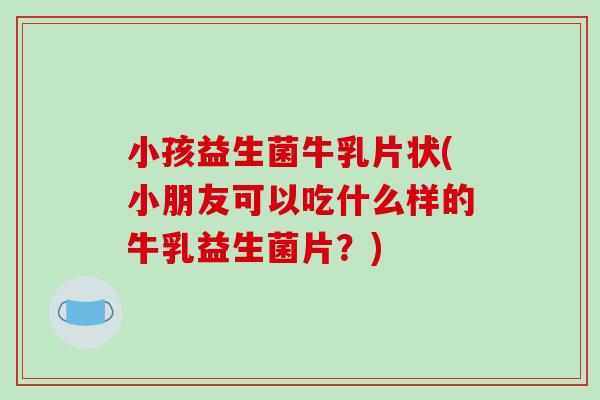 小孩益生菌牛乳片状(小朋友可以吃什么样的牛乳益生菌片？)