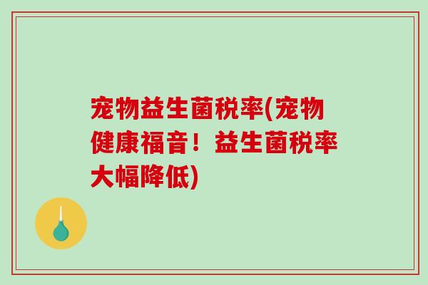 宠物益生菌税率(宠物健康福音！益生菌税率大幅降低)