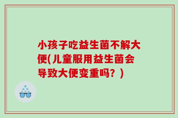 小孩子吃益生菌不解大便(儿童服用益生菌会导致大便变重吗？)