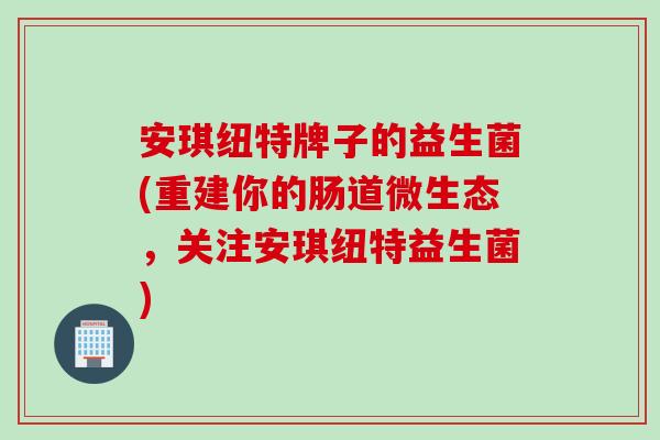 安琪纽特牌子的益生菌(重建你的肠道微生态，关注安琪纽特益生菌)