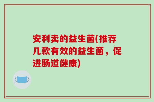 安利卖的益生菌(推荐几款有效的益生菌，促进肠道健康)