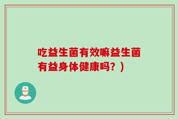 吃益生菌有效嘛益生菌有益身体健康吗?) 吃益生菌有效嘛益生菌有益身体健康吗?)