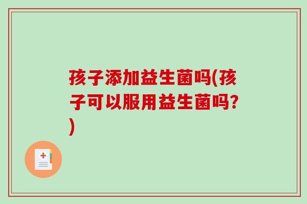 孩子添加益生菌吗(孩子可以服用益生菌吗？)