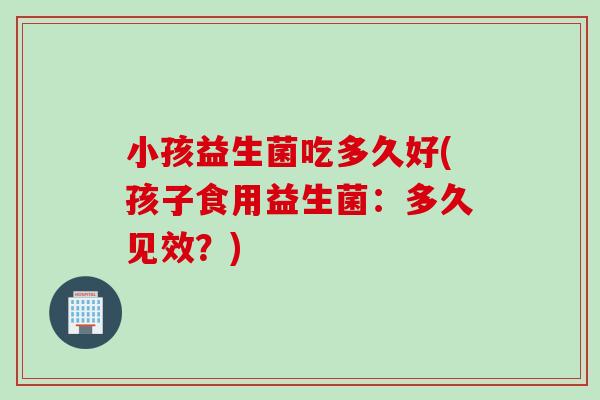 小孩益生菌吃多久好(孩子食用益生菌：多久见效？)