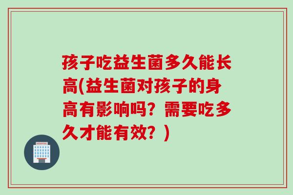 孩子吃益生菌多久能长高(益生菌对孩子的身高有影响吗?需要吃多久才能有效?) 孩子吃益生菌多久能长高(益生菌对孩子的身高有影响吗?需要吃多久才能有效?)