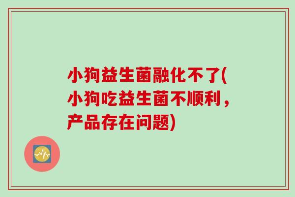 小狗益生菌融化不了(小狗吃益生菌不顺利，产品存在问题)