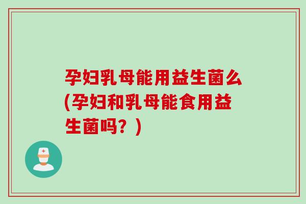 孕妇乳母能用益生菌么(孕妇和乳母能食用益生菌吗？)