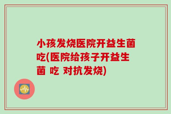 小孩发烧医院开益生菌吃(医院给孩子开益生菌 吃 对抗发烧)