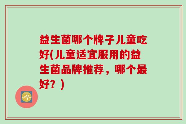 益生菌哪个牌子儿童吃好(儿童适宜服用的益生菌品牌推荐，哪个好？)