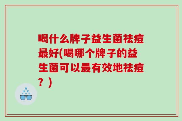 喝什么牌子益生菌祛痘最好(喝哪个牌子的益生菌可以最有效地祛痘？)