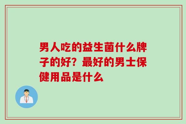 男人吃的益生菌什么牌子的好？最好的男士保健用品是什么