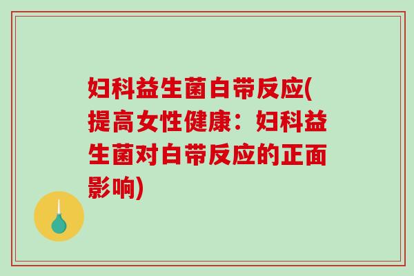 妇科益生菌白带反应(提高女性健康：妇科益生菌对白带反应的正面影响)