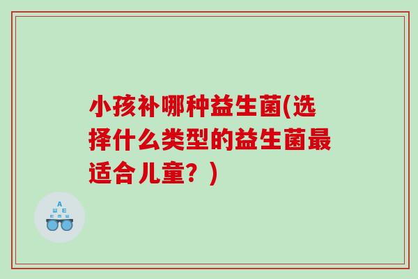 小孩补哪种益生菌(选择什么类型的益生菌最适合儿童？)
