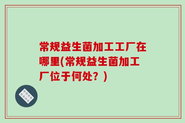常规益生菌加工工厂在哪里(常规益生菌加工厂位于何处？)