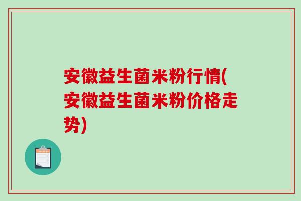 安徽益生菌米粉行情(安徽益生菌米粉价格走势)