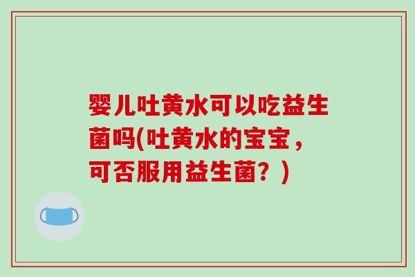 婴儿吐黄水可以吃益生菌吗(吐黄水的宝宝,可否服用益生菌?) 婴儿吐黄水可以吃益生菌吗(吐黄水的宝宝,可否服用益生菌?)