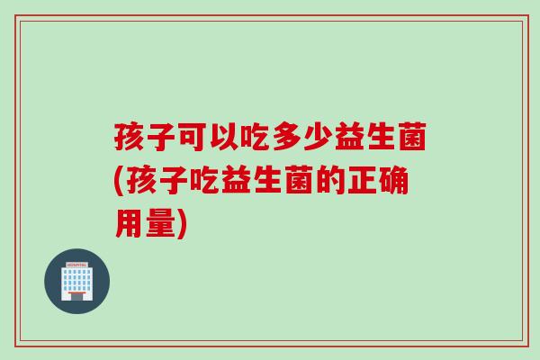 孩子可以吃多少益生菌(孩子吃益生菌的正确用量)