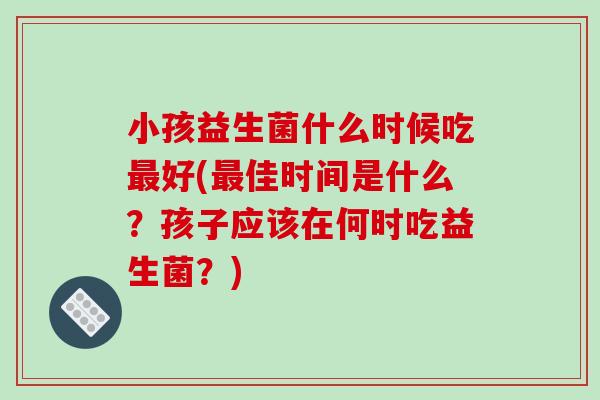 小孩益生菌什么时候吃最好(最佳时间是什么？孩子应该在何时吃益生菌？)