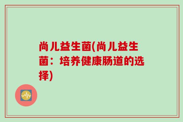 尚儿益生菌(尚儿益生菌:培养健康肠道的选择) 尚儿益生菌(尚儿益生菌:培养健康肠道的选择)