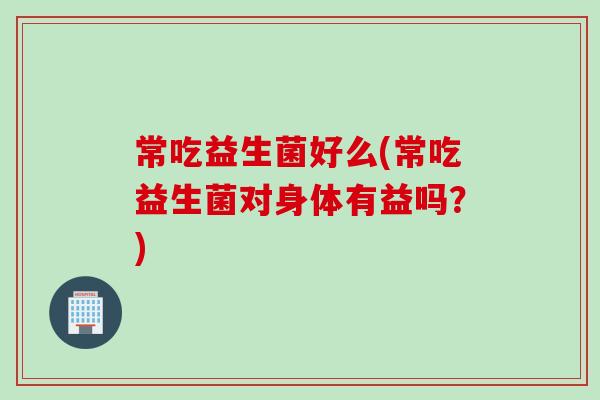 常吃益生菌好么(常吃益生菌对身体有益吗？)