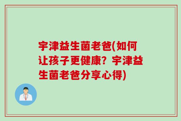 宇津益生菌老爸(如何让孩子更健康？宇津益生菌老爸分享心得)