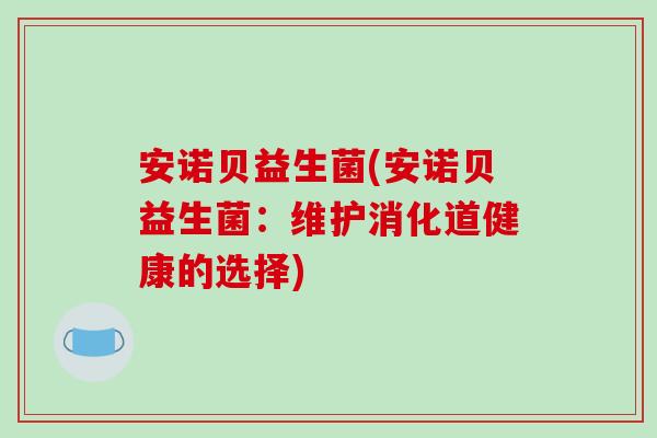 安诺贝益生菌(安诺贝益生菌:维护消化道健康的选择) 安诺贝益生菌(安诺贝益生菌:维护消化道健康的选择)