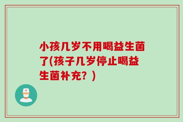 小孩几岁不用喝益生菌了(孩子几岁停止喝益生菌补充?) 小孩几岁不用喝益生菌了(孩子几岁停止喝益生菌补充?)